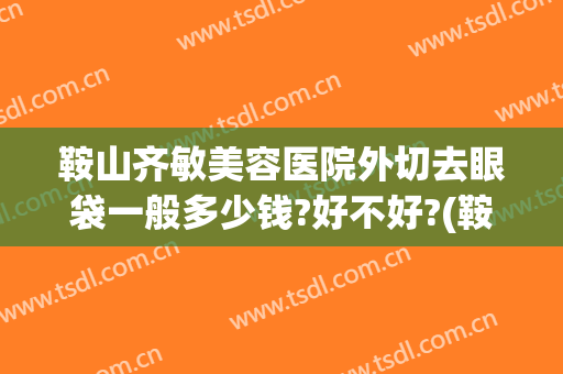 鞍山齐敏美容医院外切去眼袋一般多少钱?好不好?(鞍山齐敏做眼袋怎么样)