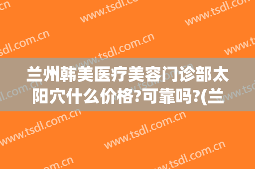 兰州韩美医疗美容门诊部太阳穴什么价格?可靠吗?(兰州亚韩整形医院电话)
