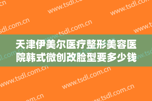 天津伊美尔医疗整形美容医院韩式微创改脸型要多少钱?效果怎么样?(天津伊美尔整容整形医院)
