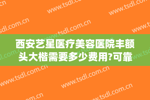西安艺星医疗美容医院丰额头大楷需要多少费用?可靠吗?(重庆星艺美整形正规吗)