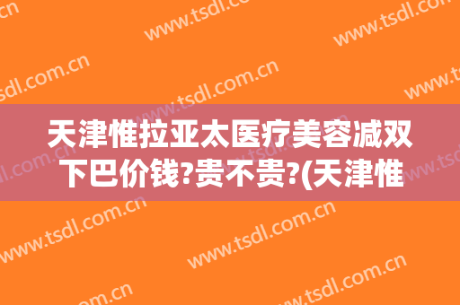 天津惟拉亚太医疗美容减双下巴价钱?贵不贵?(天津惟拉亚太医疗美容预约电话)