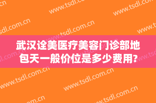 武汉诠美医疗美容门诊部地包天一般价位是多少费用?怎么样?(武汉诠美整形美容医院怎么样)
