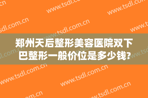 郑州天后整形美容医院双下巴整形一般价位是多少钱?好不好?(双下巴整容费用多少)