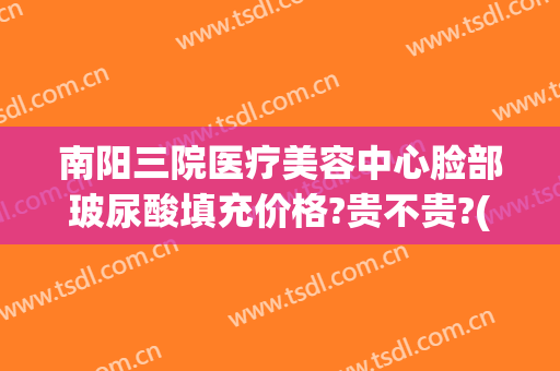 南阳三院医疗美容中心脸部玻尿酸填充价格?贵不贵?(中心医院打玻尿酸价格)