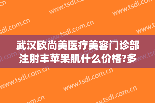 武汉欧尚美医疗美容门诊部注射丰苹果肌什么价格?多长时间恢复?(武汉注射美容医院)
