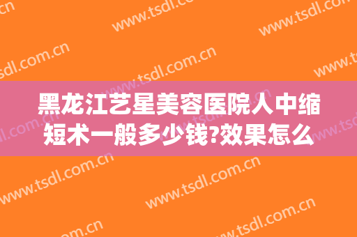 黑龙江艺星美容医院人中缩短术一般多少钱?效果怎么样?(黑龙江艺星整形怎么样)