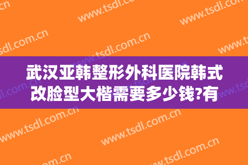 武汉亚韩整形外科医院韩式改脸型大楷需要多少钱?有哪些优势?(武汉韩式美容整形医院)
