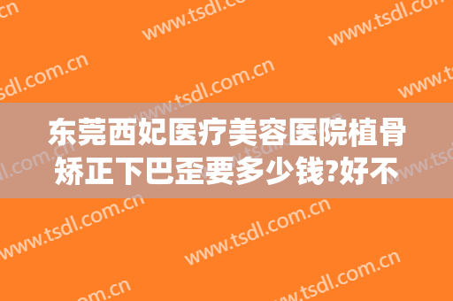 东莞西妃医疗美容医院植骨矫正下巴歪要多少钱?好不好?(东莞西妃整形医院好吗)