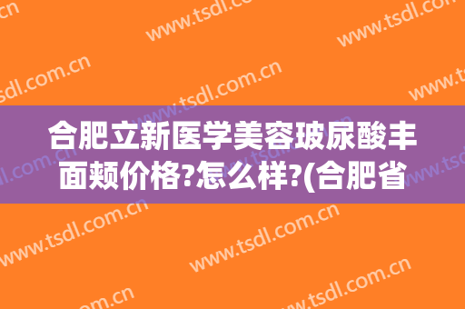 合肥立新医学美容玻尿酸丰面颊价格?怎么样?(合肥省立医院美容整形科的专家)