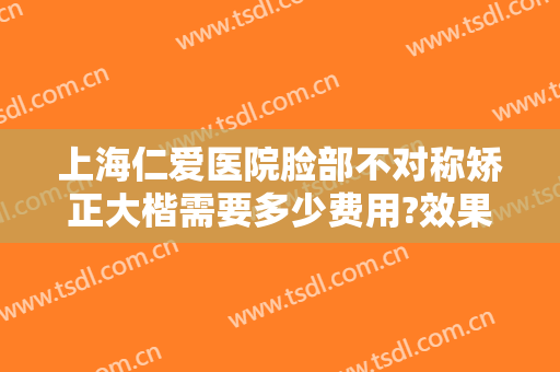 上海仁爱医院脸部不对称矫正大楷需要多少费用?效果怎么样?