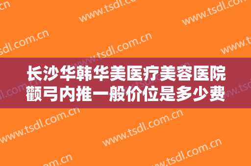长沙华韩华美医疗美容医院颧弓内推一般价位是多少费用?效果怎么样?