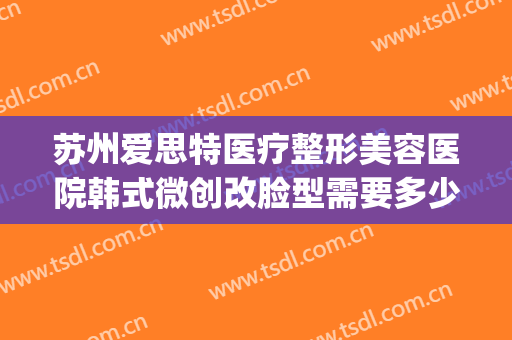 苏州爱思特医疗整形美容医院韩式微创改脸型需要多少钱?靠谱吗?(苏州圣爱医院整形)