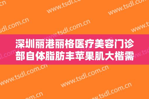 深圳丽港丽格医疗美容门诊部自体脂肪丰苹果肌大楷需要多少钱?可靠吗?