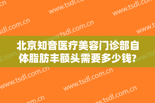 北京知音医疗美容门诊部自体脂肪丰额头需要多少钱?需要多久恢复?
