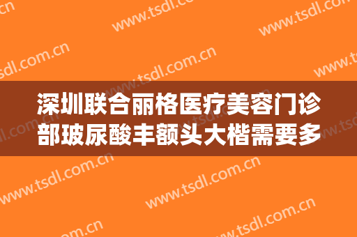 深圳联合丽格医疗美容门诊部玻尿酸丰额头大楷需要多少钱?好不好?(深圳联合丽格医疗美容医院)