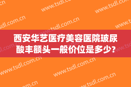 西安华艺医疗美容医院玻尿酸丰额头一般价位是多少?有哪些优势?(西安华美整形医院)