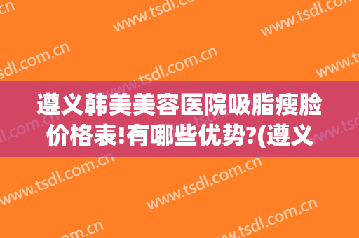 遵义韩美美容医院吸脂瘦脸价格表!有哪些优势?(遵义瘦脸的价格)