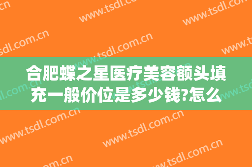 合肥蝶之星医疗美容额头填充一般价位是多少钱?怎么样?(合肥蝶之星整形)