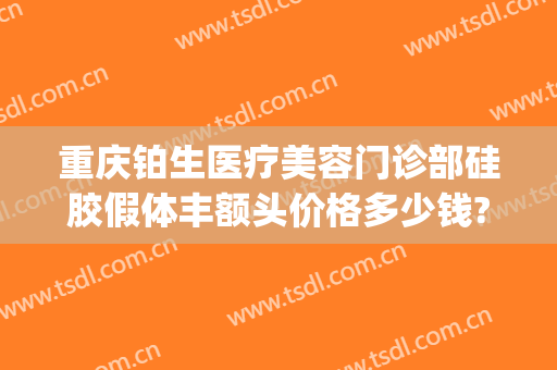 重庆铂生医疗美容门诊部硅胶假体丰额头价格多少钱?可靠吗?(重庆铂生医疗美容预约电话)