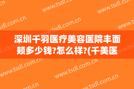 深圳千羽医疗美容医院丰面颊多少钱?怎么样?(千美医疗美容医院医生名单)