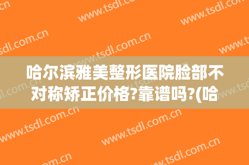哈尔滨雅美整形医院脸部不对称矫正价格?靠谱吗?(哈尔滨雅美整形医疗美容医院)