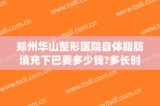 郑州华山整形医院自体脂肪填充下巴要多少钱?多长时间恢复?(华美整形自体脂肪填充多少钱)