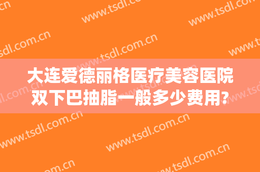 大连爱德丽格医疗美容医院双下巴抽脂一般多少费用?靠谱吗?(大连爱德丽格双眼皮)