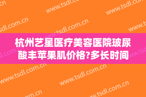 杭州艺星医疗美容医院玻尿酸丰苹果肌价格?多长时间恢复?(玻尿酸丰苹果肌很后悔)