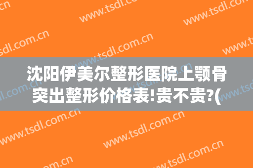 沈阳伊美尔整形医院上颚骨突出整形价格表!贵不贵?(沈阳伊美尔整形医院上颚骨突出整形价格表!贵不贵呀)