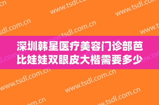深圳韩星医疗美容门诊部芭比娃娃双眼皮大楷需要多少钱?靠谱吗?(艺星美容整形双眼皮多少钱)