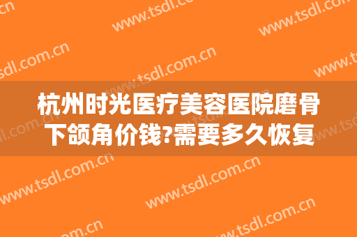 杭州时光医疗美容医院磨骨下颌角价钱?需要多久恢复?(杭州专业磨骨整形医院)