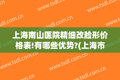 上海南山医院精细改脸形价格表!有哪些优势?(上海市南山医院整容好吗)
