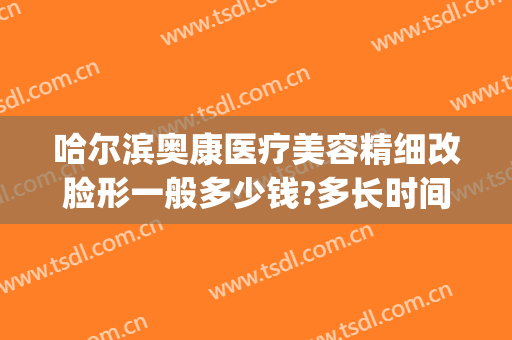 哈尔滨奥康医疗美容精细改脸形一般多少钱?多长时间恢复?(哈尔滨奥康医疗美容电话)