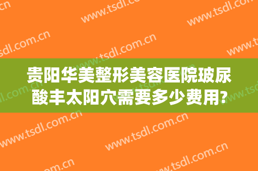 贵阳华美整形美容医院玻尿酸丰太阳穴需要多少费用?多长时间恢复?(贵阳市整形医院)