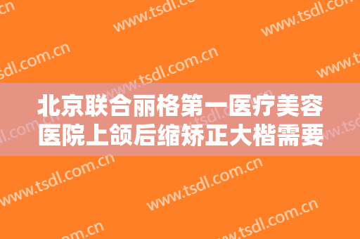 北京联合丽格第一医疗美容医院上颌后缩矫正大楷需要多少费用?靠谱吗?