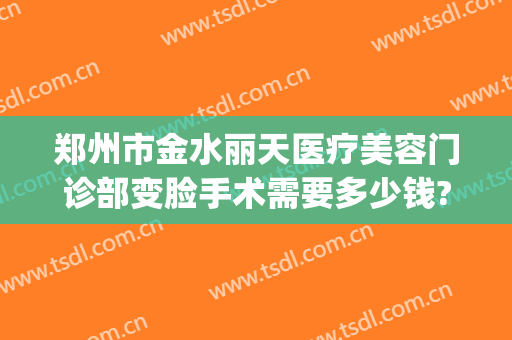 郑州市金水丽天医疗美容门诊部变脸手术需要多少钱?贵不贵?(郑州丽天整形美容)
