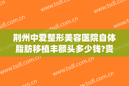 荆州中爱整形美容医院自体脂肪移植丰额头多少钱?贵不贵?(荆州中爱整形医院价格)