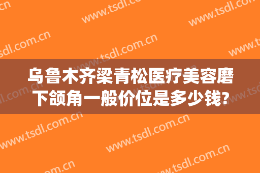 乌鲁木齐梁青松医疗美容磨下颌角一般价位是多少钱?效果怎么样?(下颌磨骨整容整形医院)