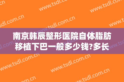 南京韩辰整形医院自体脂肪移植下巴一般多少钱?多长时间恢复?(下巴整形整容费用)