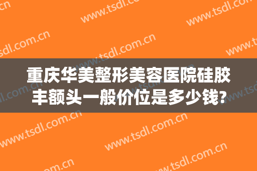 重庆华美整形美容医院硅胶丰额头一般价位是多少钱?有哪些优势?(重庆华美整形美容医院价目表)