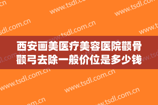 西安画美医疗美容医院颧骨颧弓去除一般价位是多少钱?效果怎么样?(西安颧骨手术哪家医院好)