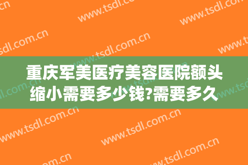 重庆军美医疗美容医院额头缩小需要多少钱?需要多久恢复?(重庆军美整形医院图片)