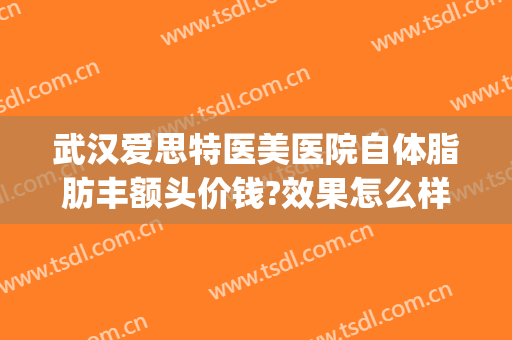 武汉爱思特医美医院自体脂肪丰额头价钱?效果怎么样?(武汉自体脂肪填充哪个医院好)