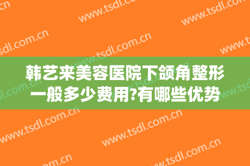 韩艺来美容医院下颌角整形一般多少费用?有哪些优势?(下颌整形要多少钱)