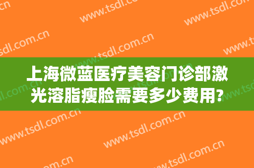 上海微蓝医疗美容门诊部激光溶脂瘦脸需要多少费用?贵不贵?(激光溶脂瘦脸多少钱)