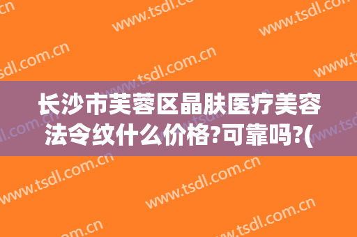 长沙市芙蓉区晶肤医疗美容法令纹什么价格?可靠吗?(长沙晶肤医疗美容医院怎么样)