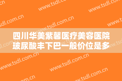 四川华美紫馨医疗美容医院玻尿酸丰下巴一般价位是多少钱?效果怎么样?