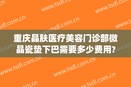 重庆晶肤医疗美容门诊部微晶瓷垫下巴需要多少费用?靠谱吗?(重庆晶肤医疗美容医院怎么样)