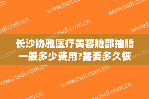长沙协雅医疗美容脸部抽脂一般多少费用?需要多久恢复?(长沙协雅整形美容医院价格表)