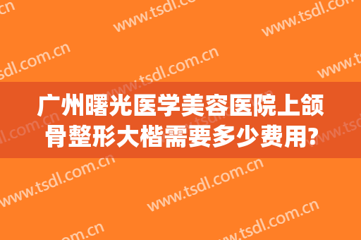广州曙光医学美容医院上颌骨整形大楷需要多少费用?贵不贵?(颌面整形要费用)